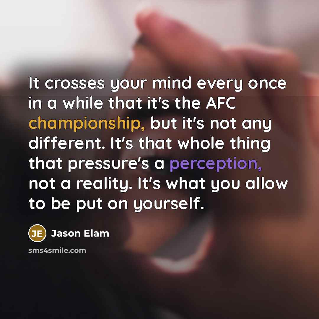 “It crosses your mind every once in a while that it's the AFC championship, but it's not any different. It's that whole thing that pressure's a perception, not a reality. It's what you allow to be put on yourself.” quote by Jason Elam
