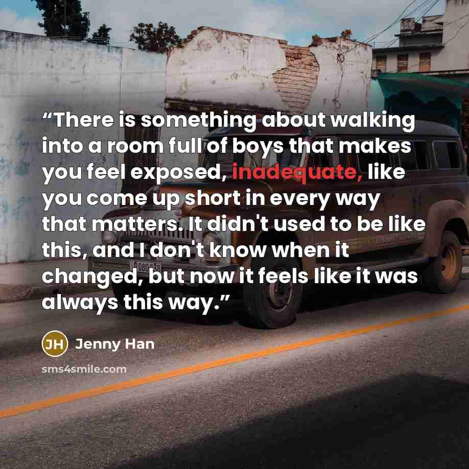 “There is something about walking into a room full of boys that makes you feel exposed, inadequate, like you come up short in every way that matters. It didn't used to be like this, and I don't know when it changed, but now it feels like it was always this way.” quote by Jenny Han