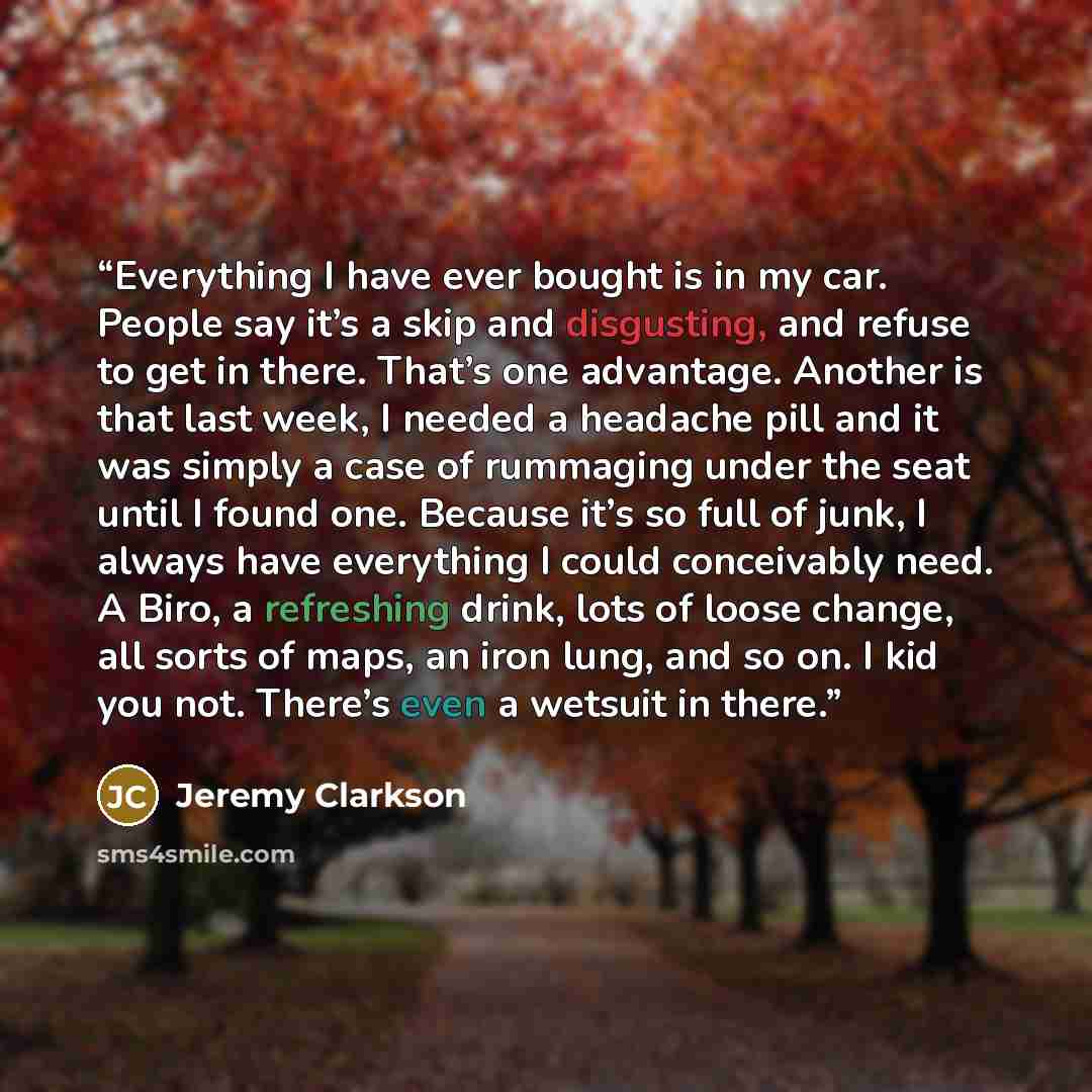 “Everything I have ever bought is in my car. People say it’s a skip and disgusting, and refuse to get in there. That’s one advantage. Another is that last week, I needed a headache pill and it was simply a case of rummaging under the seat until I found one. Because it’s so full of junk, I always…” quote by Jeremy Clarkson