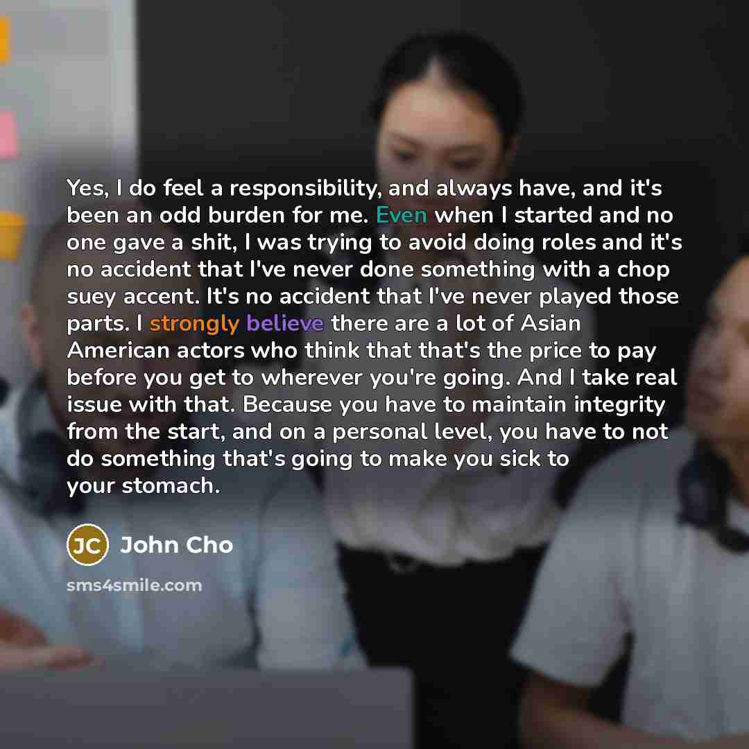 “Yes, I do feel a responsibility, and always have, and it's been an odd burden for me. Even when I started and no one gave a shit, I was trying to avoid doing roles and it's no accident that I've never done something with a chop suey accent. It's no accident that I've never played those parts. I…” quote by John Cho