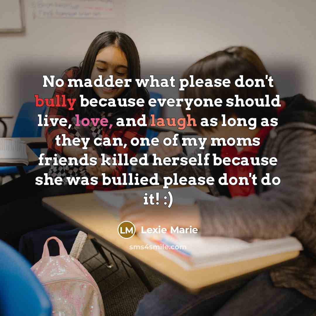 “No madder what please don't bully because everyone should live, love, and laugh as long as they can, one of my moms friends killed herself because she was bullied please don't do it! :)” quote by Lexie Marie