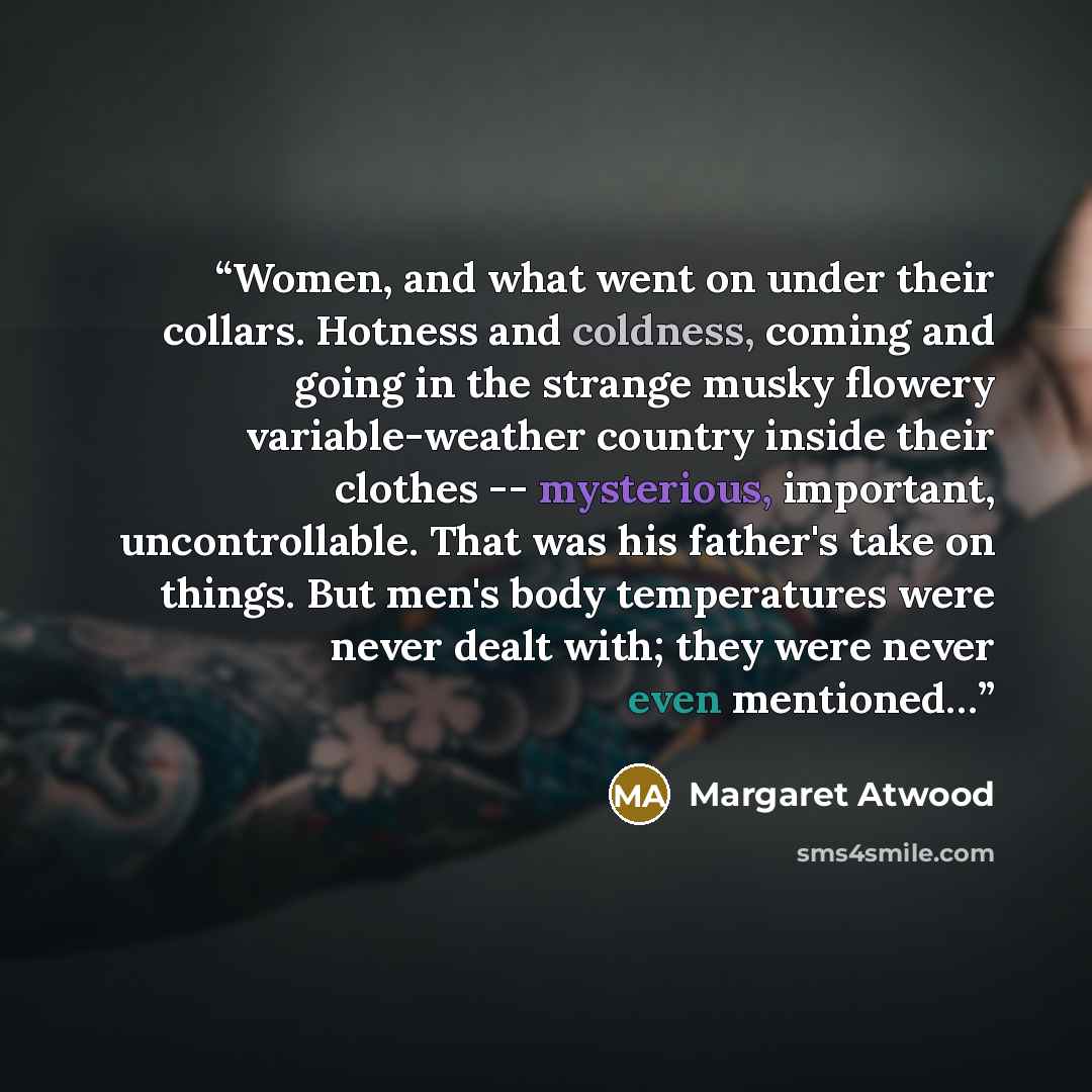 “Women, and what went on under their collars. Hotness and coldness, coming and going in the strange musky flowery variable-weather country inside their clothes -- mysterious, important, uncontrollable. That was his father's take on things. But men's body temperatures were never dealt with; they…” quote by Margaret Atwood