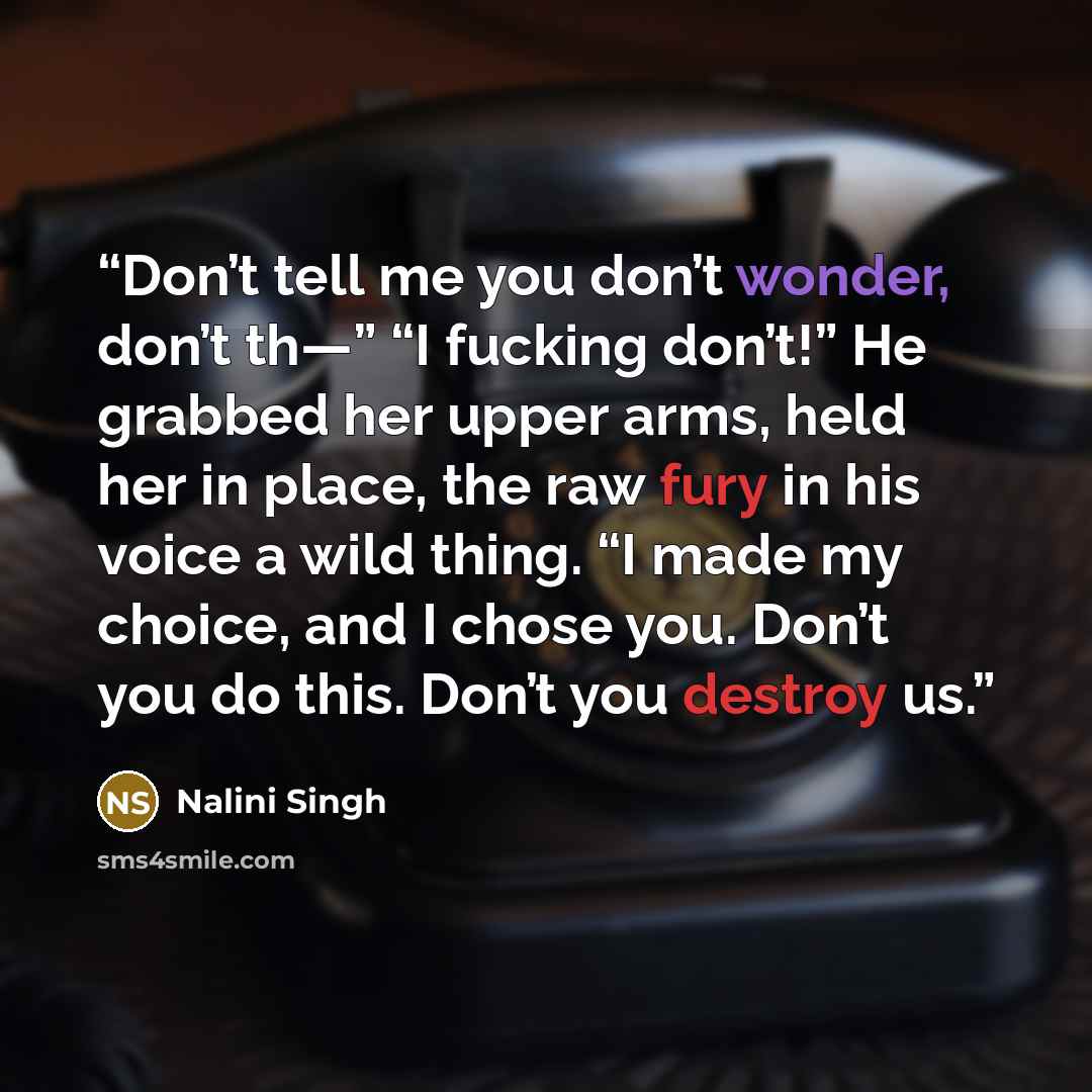 “Don’t tell me you don’t wonder, don’t th—” “I fucking don’t!” He grabbed her upper arms, held her in place, the raw fury in his voice a wild thing. “I made my choice, and I chose you. Don’t you do this. Don’t you destroy us.” quote by Nalini Singh