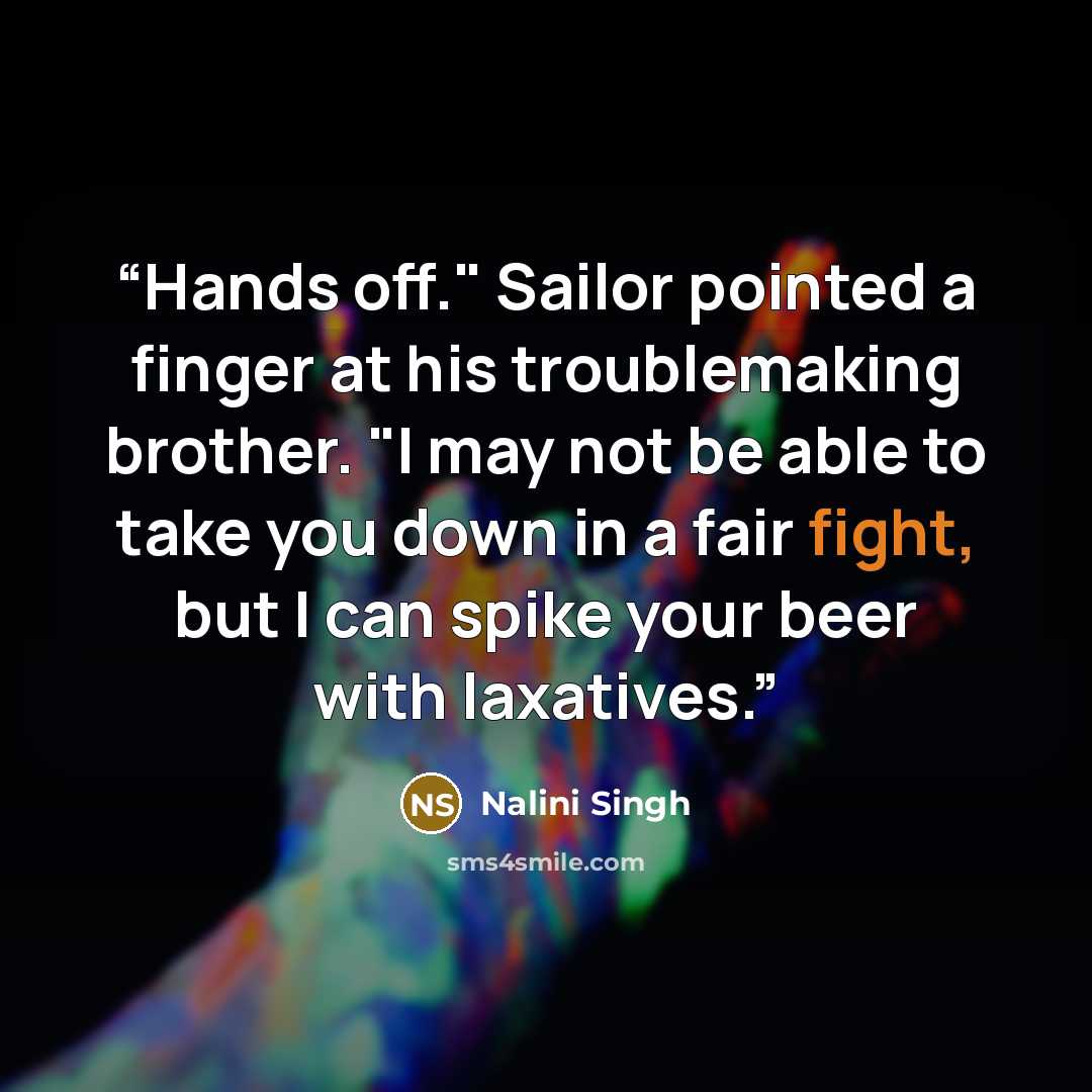 “Hands off." Sailor pointed a finger at his troublemaking brother. "I may not be able to take you down in a fair fight, but I can spike your beer with laxatives.” quote by Nalini Singh