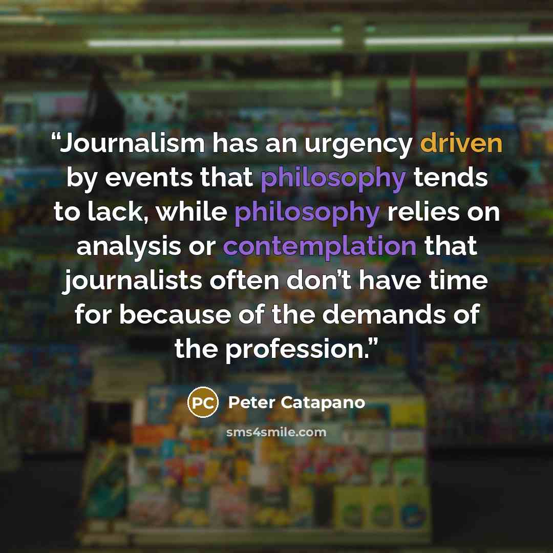 “Journalism has an urgency driven by events that philosophy tends to lack, while philosophy relies on analysis or contemplation that journalists often don’t have time for because of the demands of the profession.” quote by Peter Catapano