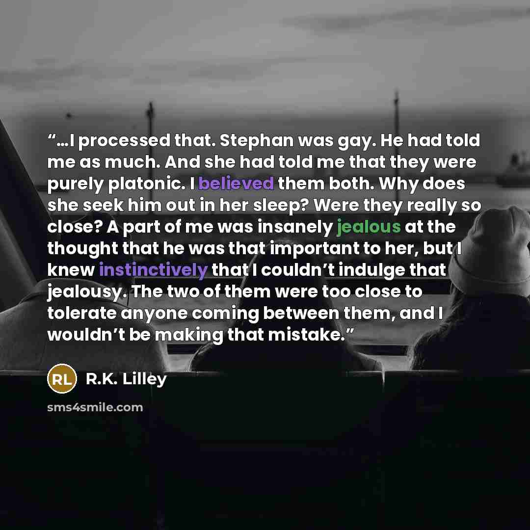 “…I processed that. Stephan was gay. He had told me as much. And she had told me that they were purely platonic. I believed them both. Why does she seek him out in her sleep? Were they really so close? A part of me was insanely jealous at the thought that he was that important to her, but I knew…” quote by R.K. Lilley