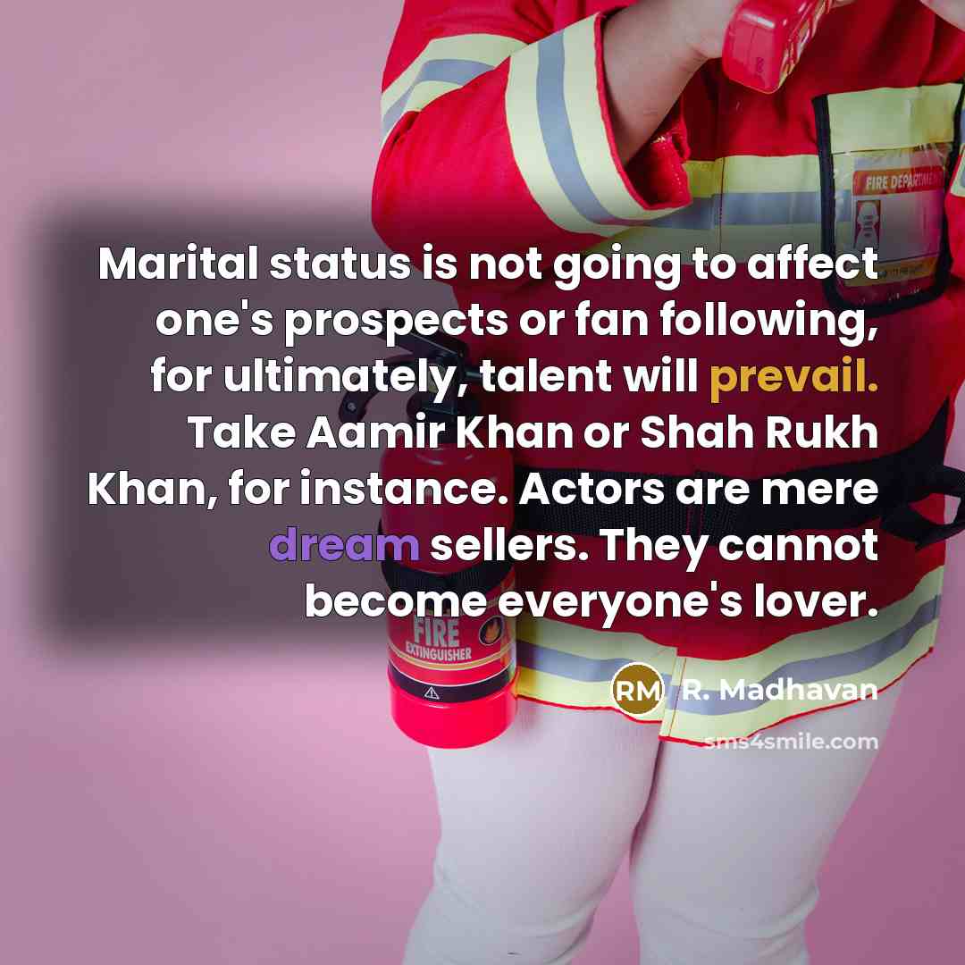 “Marital status is not going to affect one's prospects or fan following, for ultimately, talent will prevail. Take Aamir Khan or Shah Rukh Khan, for instance. Actors are mere dream sellers. They cannot become everyone's lover.” quote by R. Madhavan