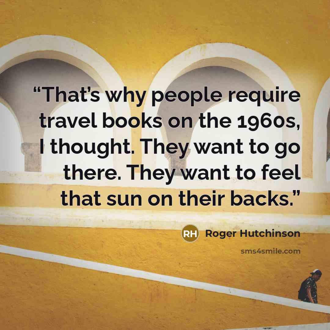 “That’s why people require travel books on the 1960s, I thought. They want to go there. They want to feel that sun on their backs.” quote by Roger Hutchinson