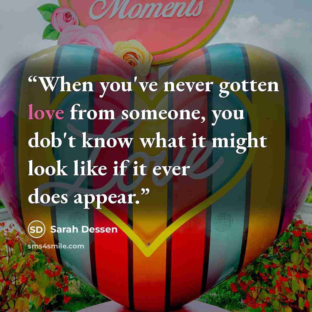 “When you've never gotten love from someone, you dob't know what it might look like if it ever does appear.” quote by Sarah Dessen