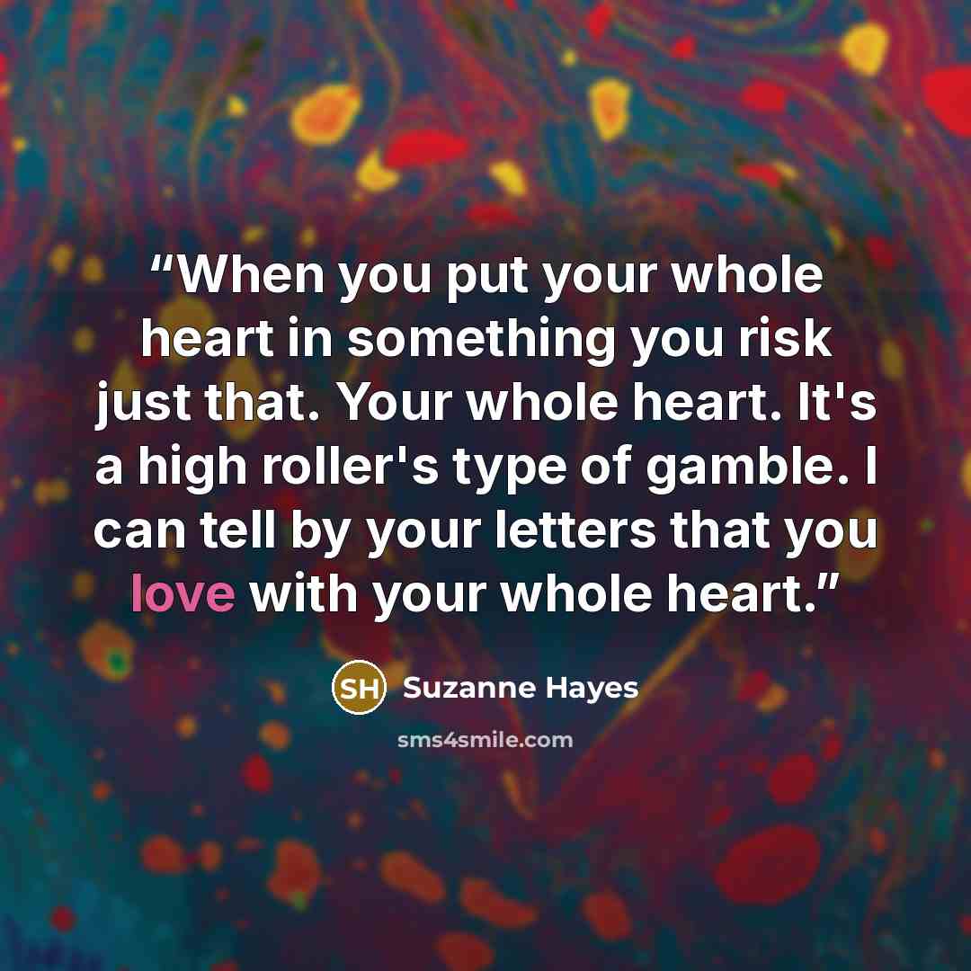 “When you put your whole heart in something you risk just that. Your whole heart. It's a high roller's type of gamble. I can tell by your letters that you love with your whole heart.” quote by Suzanne Hayes