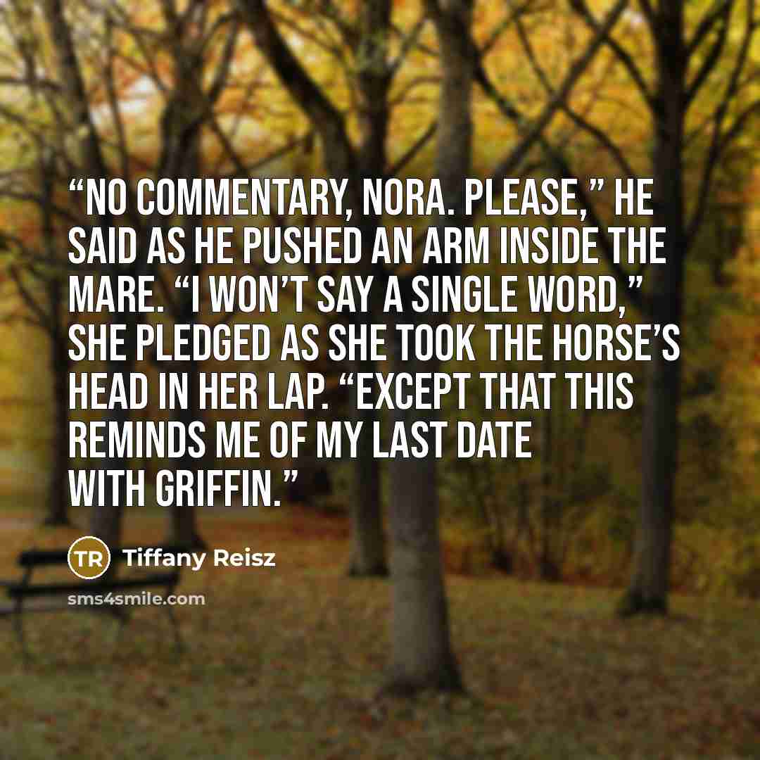 “No commentary, Nora. Please,” he said as he pushed an arm inside the mare. “I won’t say a single word,” she pledged as she took the horse’s head in her lap. “Except that this reminds me of my last date with Griffin.” quote by Tiffany Reisz