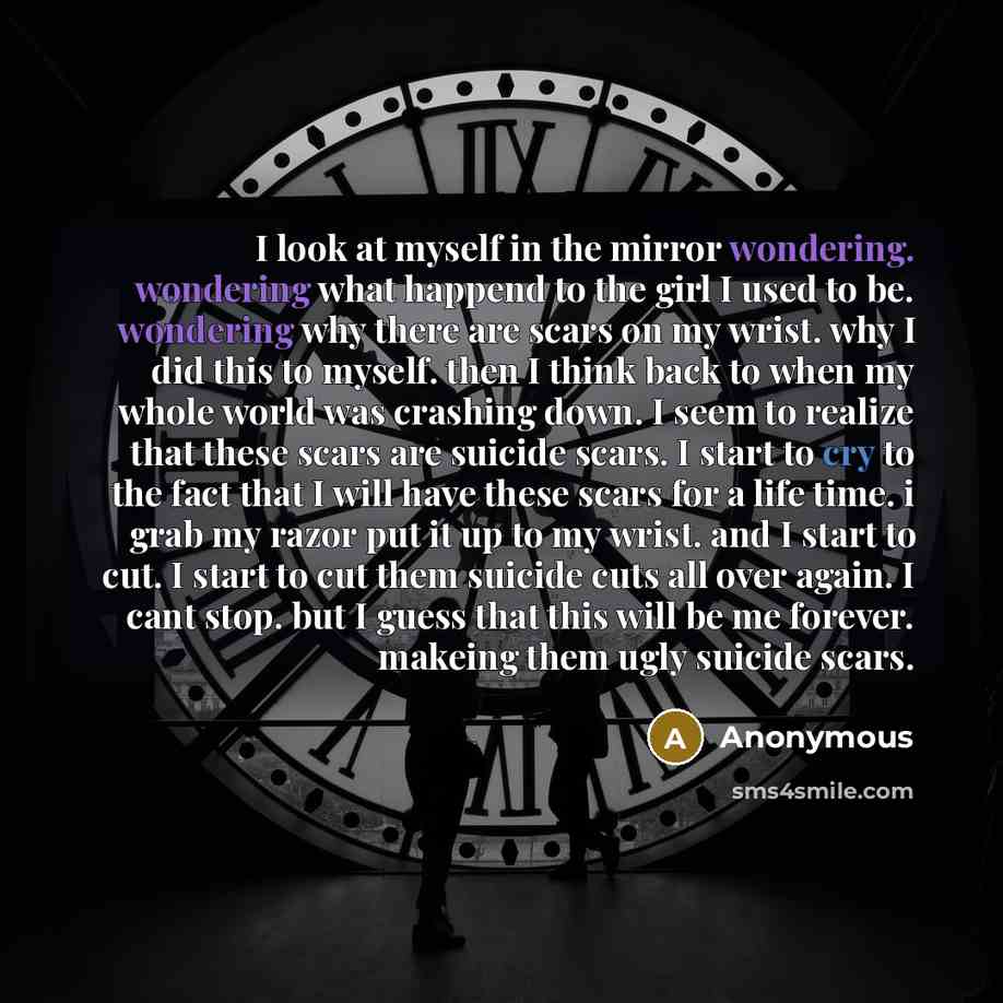 “I look at myself in the mirror wondering. wondering what happend to the girl I used to be. wondering why there are scars on my wrist. why I did this to myself. then I think back to when my whole world was crashing down. I seem to realize that these scars are suicide scars. I start to cry to the…” quote by Anonymous