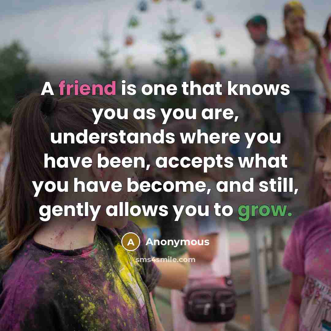 “A friend is one that knows you as you are, understands where you have been, accepts what you have become, and still, gently allows you to grow.” quote by Anonymous