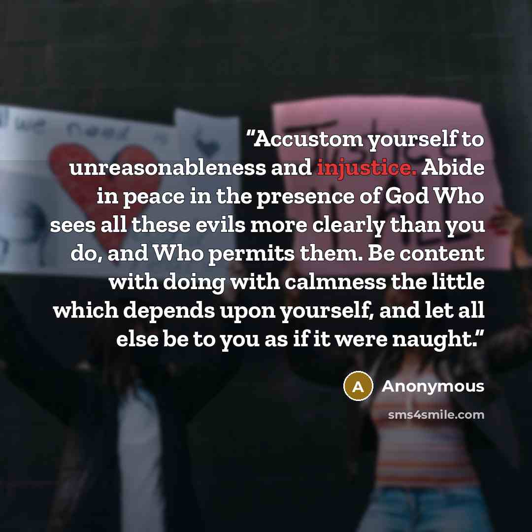 “Accustom yourself to unreasonableness and injustice. Abide in peace in the presence of God Who sees all these evils more clearly than you do, and Who permits them. Be content with doing with calmness the little which depends upon yourself, and let all else be to you as if it were naught.” quote by Anonymous