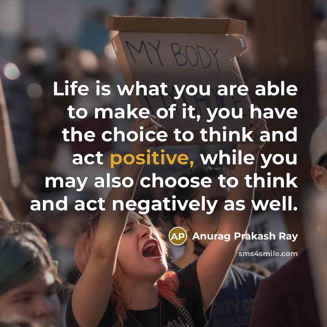“Life is what you are able to make of it, you have the choice to think and act positive, while you may also choose to think and act negatively as well.” quote by Anurag Prakash Ray