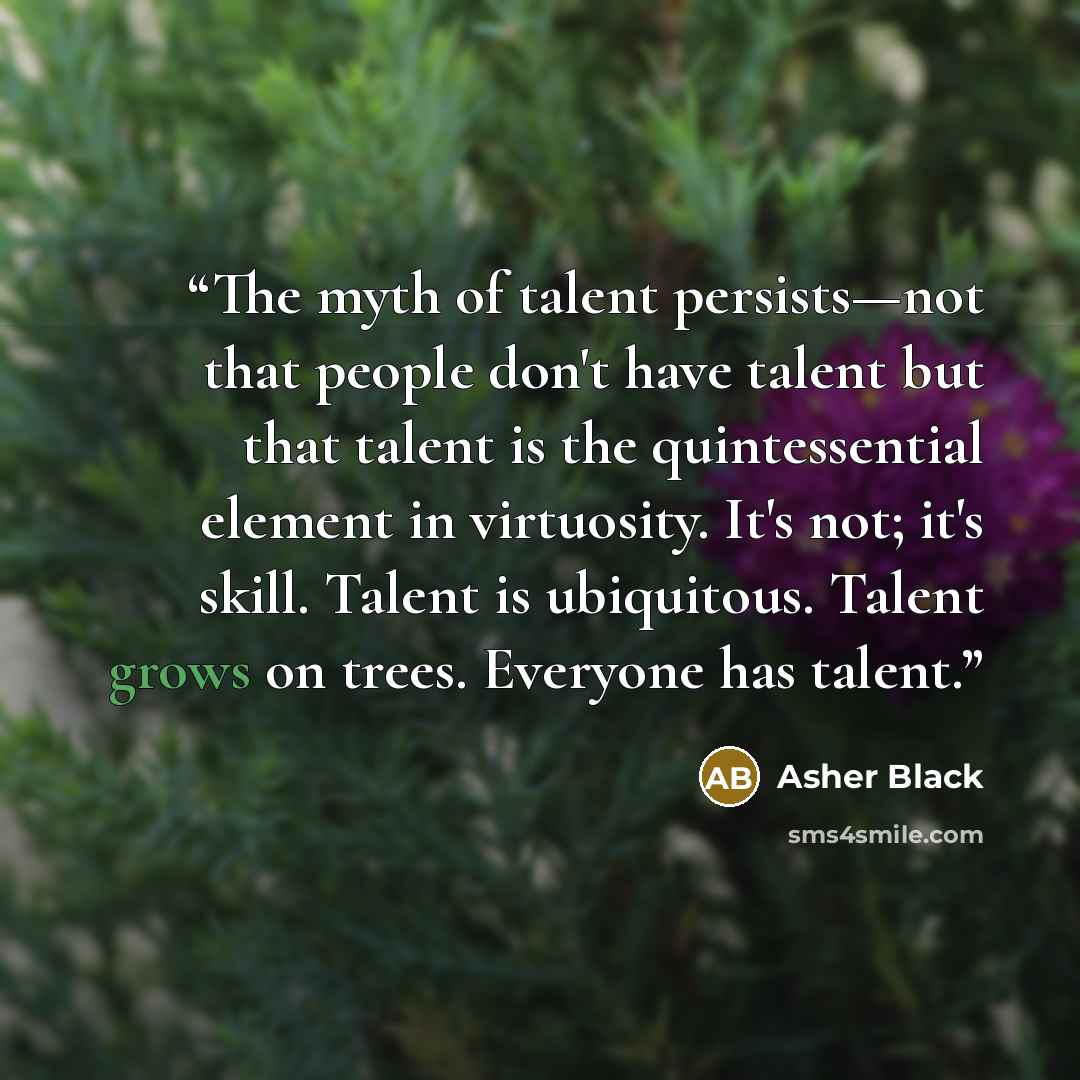 “The myth of talent persists—not that people don't have talent but that talent is the quintessential element in virtuosity. It's not; it's skill. Talent is ubiquitous. Talent grows on trees. Everyone has talent.” quote by Asher Black