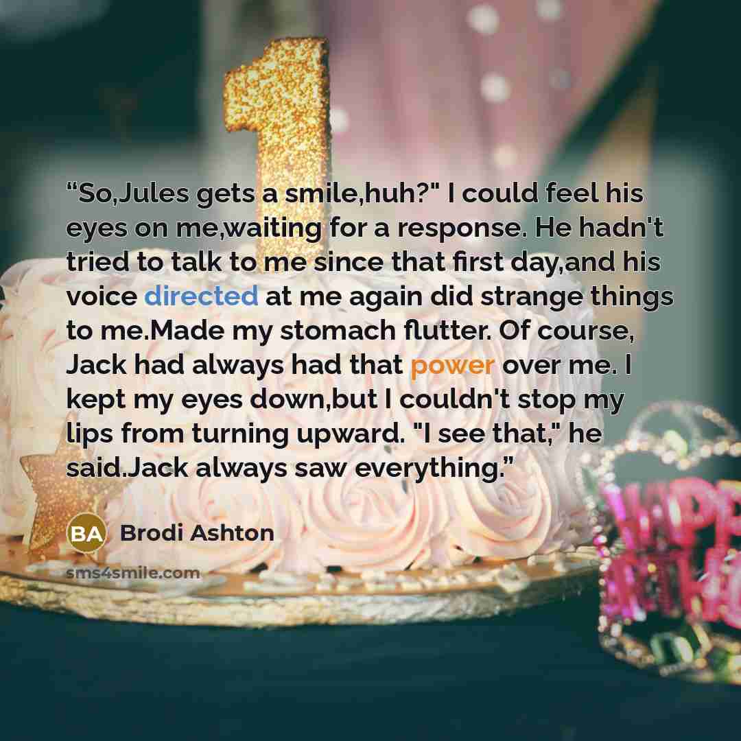 “So,Jules gets a smile,huh?" I could feel his eyes on me,waiting for a response. He hadn't tried to talk to me since that first day,and his voice directed at me again did strange things to me.Made my stomach flutter. Of course, Jack had always had that power over me. I kept my eyes down,but I…” quote by Brodi Ashton