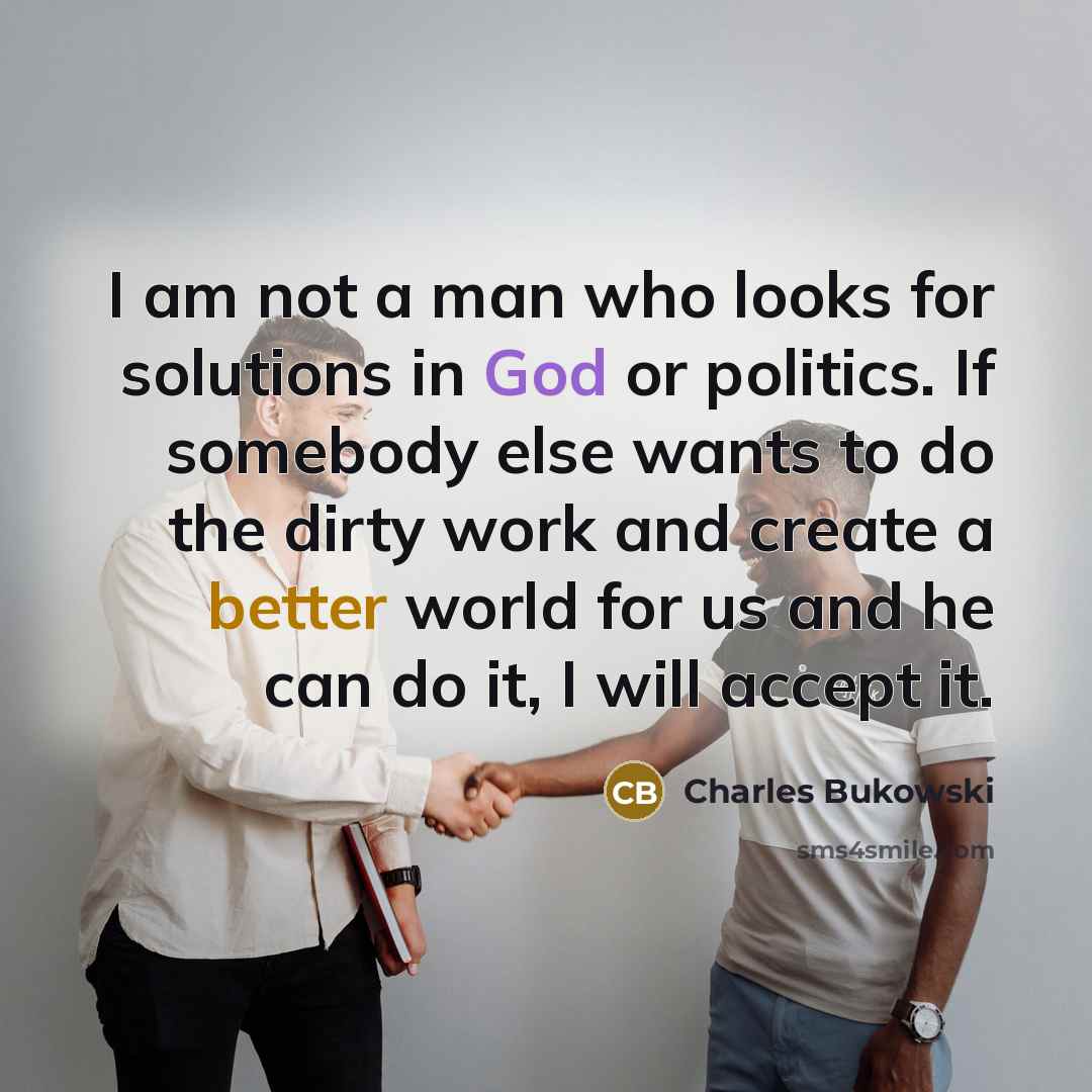 “I am not a man who looks for solutions in God or politics. If somebody else wants to do the dirty work and create a better world for us and he can do it, I will accept it.” quote by Charles Bukowski
