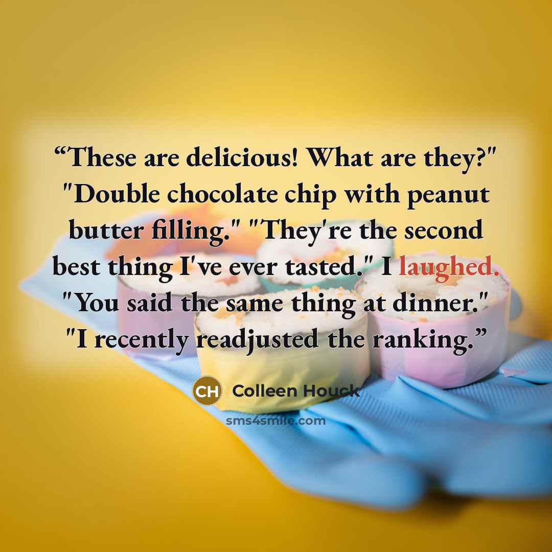 “These are delicious! What are they?" "Double chocolate chip with peanut butter filling." "They're the second best thing I've ever tasted." I laughed. "You said the same thing at dinner." "I recently readjusted the ranking.” quote by Colleen Houck