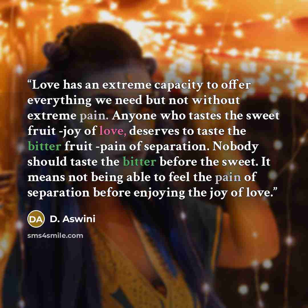 “Love has an extreme capacity to offer everything we need but not without extreme pain. Anyone who tastes the sweet fruit -joy of love, deserves to taste the bitter fruit -pain of separation. Nobody should taste the bitter before the sweet. It means not being able to feel the pain of separation…” quote by D. Aswini