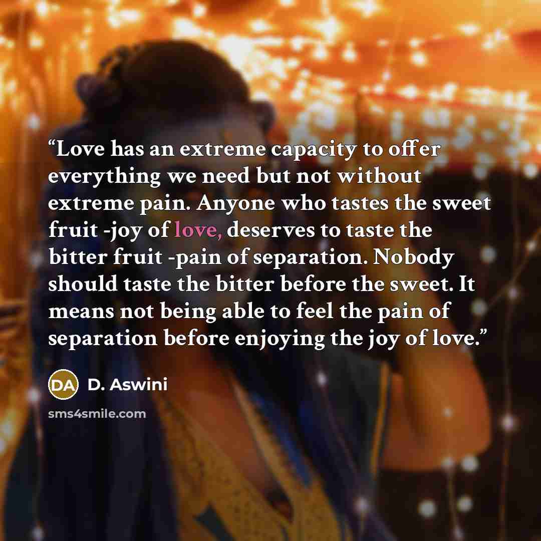 “Love has an extreme capacity to offer everything we need but not without extreme pain. Anyone who tastes the sweet fruit -joy of love, deserves to taste the bitter fruit -pain of separation. Nobody should taste the bitter before the sweet. It means not being able to feel the pain of separation…” quote by D. Aswini