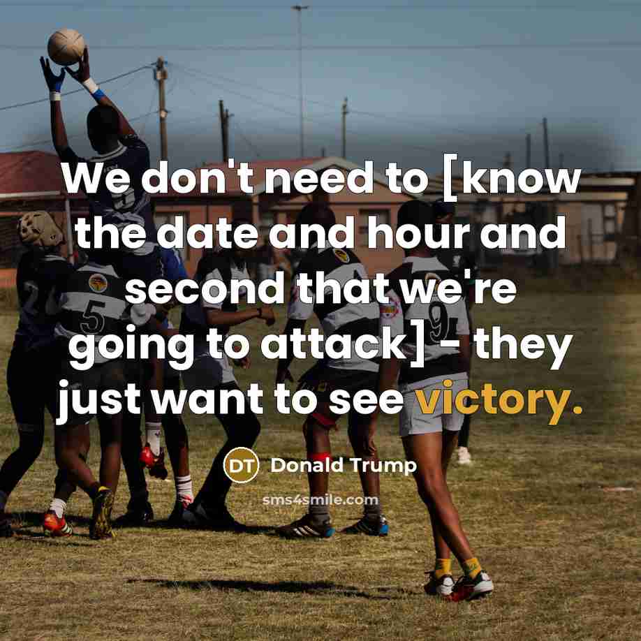 “We don't need to [know the date and hour and second that we're going to attack] - they just want to see victory.” quote by Donald Trump