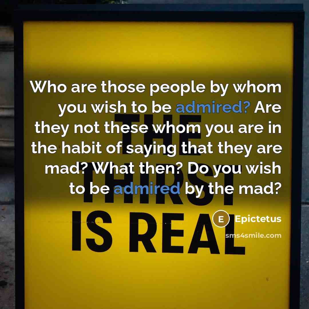 “Who are those people by whom you wish to be admired? Are they not these whom you are in the habit of saying that they are mad? What then? Do you wish to be admired by the mad?” quote by Epictetus