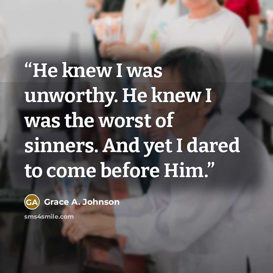“He knew I was unworthy. He knew I was the worst of sinners. And yet I dared to come before Him.” quote by Grace A. Johnson