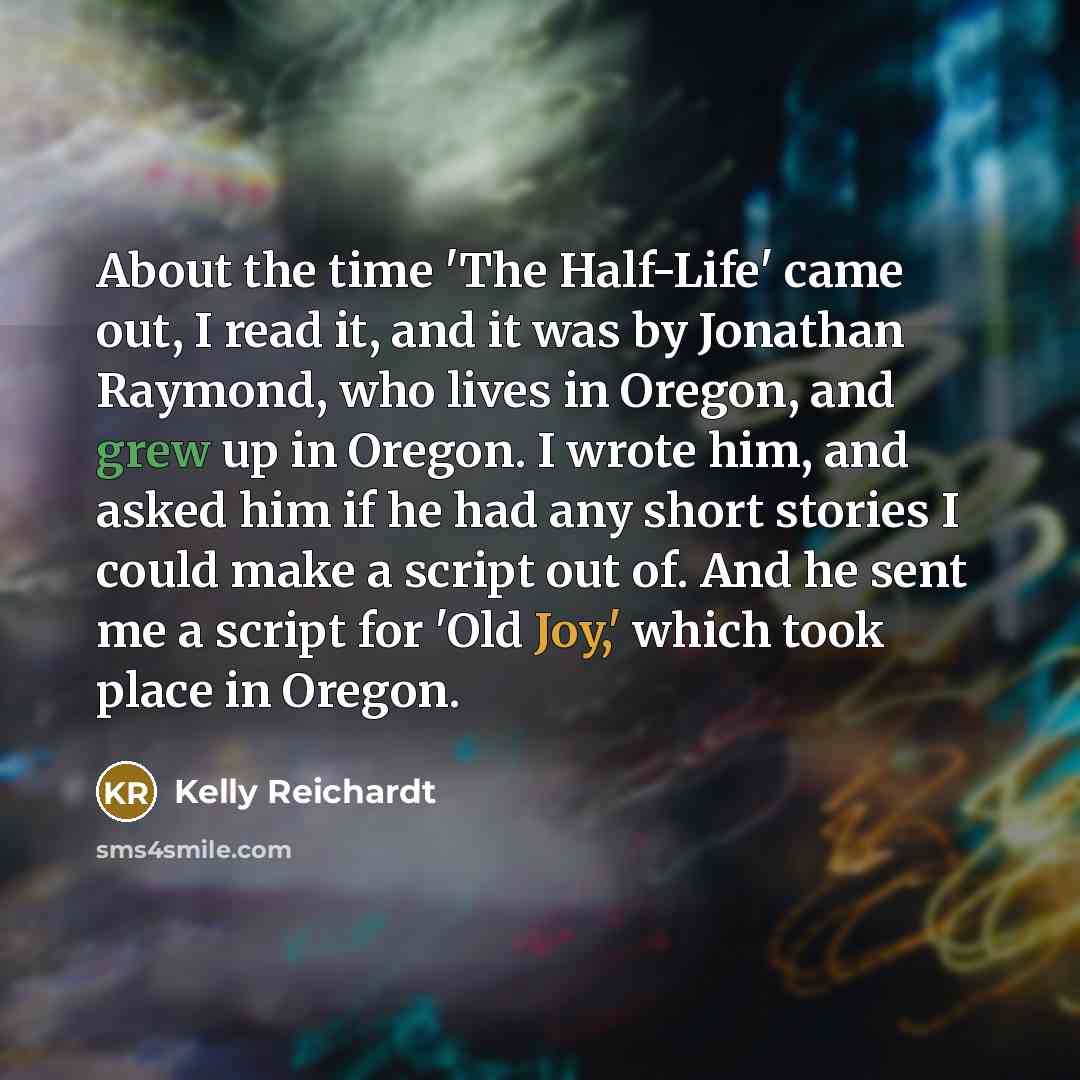 “About the time 'The Half-Life' came out, I read it, and it was by Jonathan Raymond, who lives in Oregon, and grew up in Oregon. I wrote him, and asked him if he had any short stories I could make a script out of. And he sent me a script for 'Old Joy,' which took place in Oregon.” quote by Kelly Reichardt
