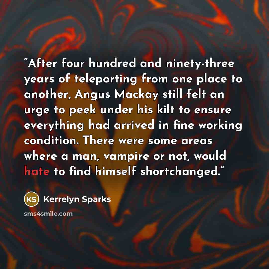 “After four hundred and ninety-three years of teleporting from one place to another, Angus Mackay still felt an urge to peek under his kilt to ensure everything had arrived in fine working condition. There were some areas where a man, vampire or not, would hate to find himself shortchanged.” quote by Kerrelyn Sparks