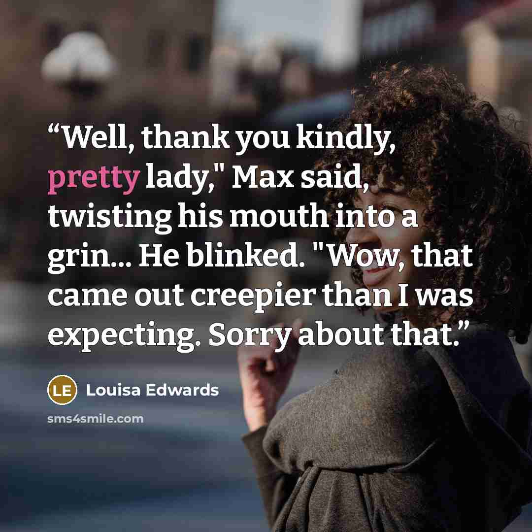 “Well, thank you kindly, pretty lady," Max said, twisting his mouth into a grin... He blinked. "Wow, that came out creepier than I was expecting. Sorry about that.” quote by Louisa Edwards