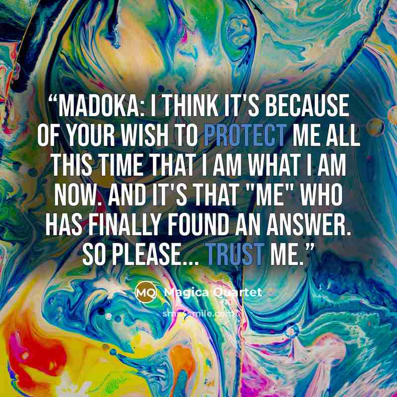 “Madoka: I think it's because of your wish to protect me all this time that I am what I am now. And it's that "me" who has finally found an answer. So please... trust me.” quote by Magica Quartet