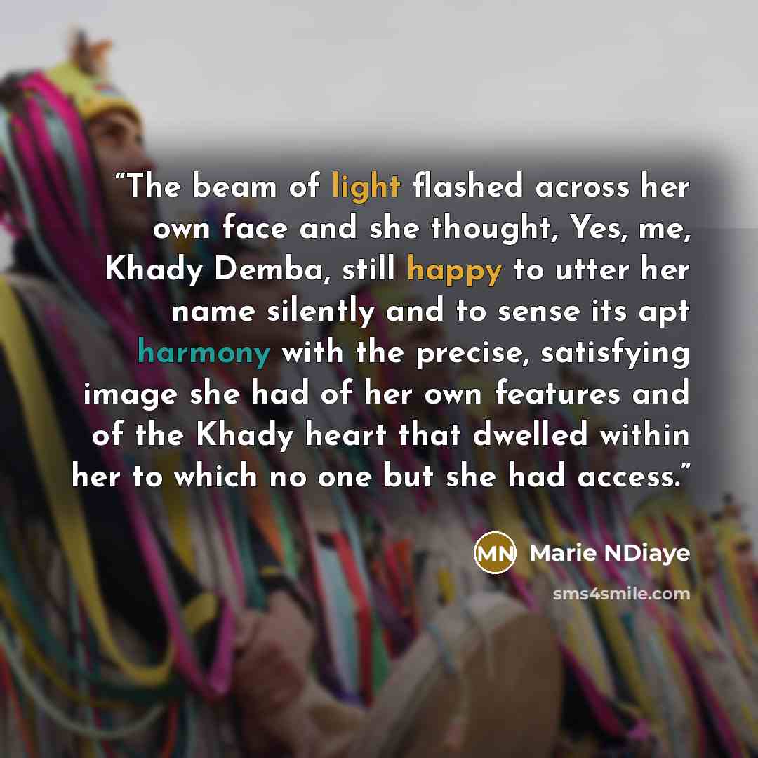 “The beam of light flashed across her own face and she thought, Yes, me, Khady Demba, still happy to utter her name silently and to sense its apt harmony with the precise, satisfying image she had of her own features and of the Khady heart that dwelled within her to which no one but she had access.” quote by Marie NDiaye