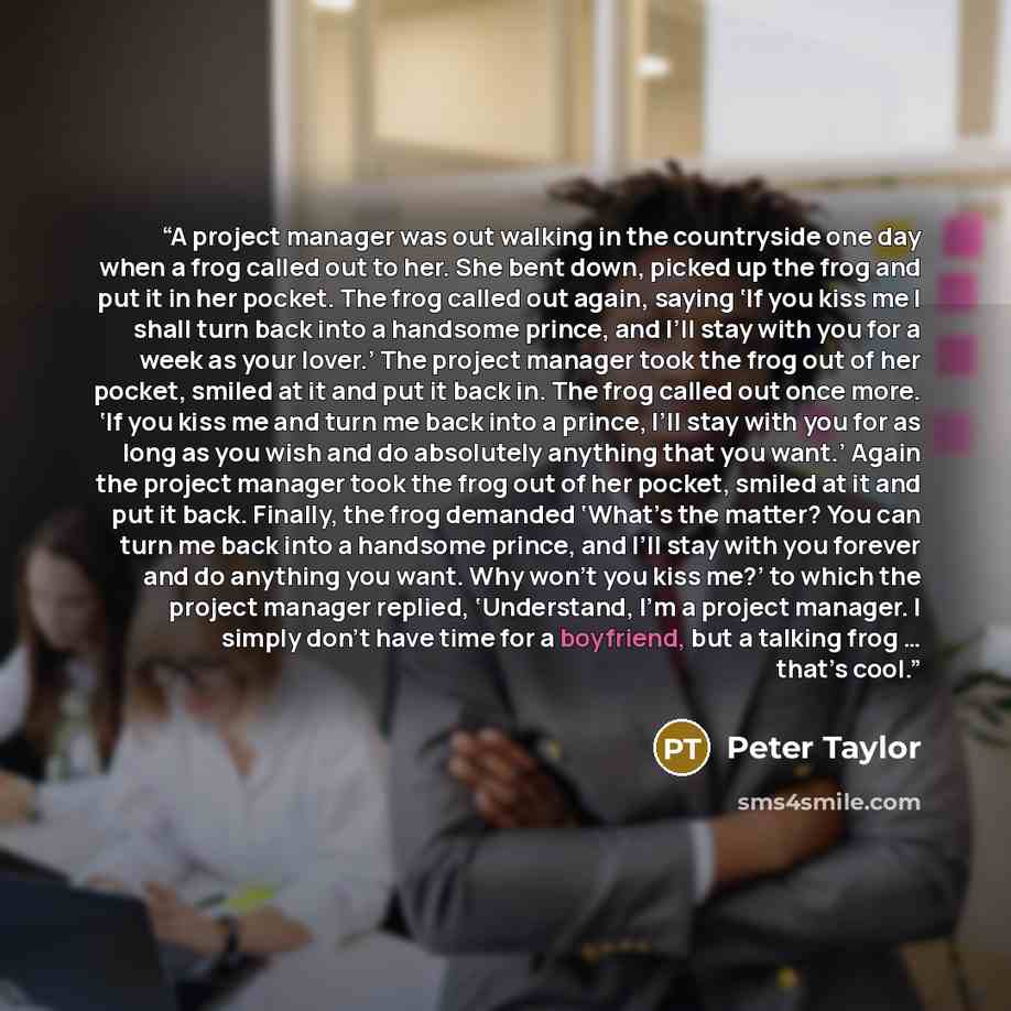 “A project manager was out walking in the countryside one day when a frog called out to her. She bent down, picked up the frog and put it in her pocket. The frog called out again, saying ‘If you kiss me I shall turn back into a handsome prince, and I’ll stay with you for a week as your lover.’ The…” quote by Peter Taylor