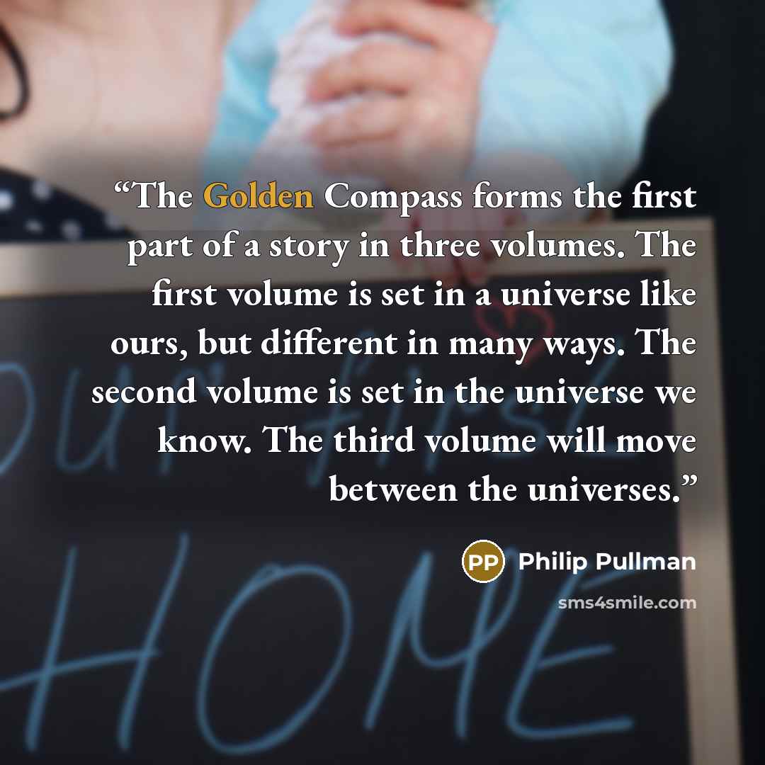 “The Golden Compass forms the first part of a story in three volumes. The first volume is set in a universe like ours, but different in many ways. The second volume is set in the universe we know. The third volume will move between the universes.” quote by Philip Pullman