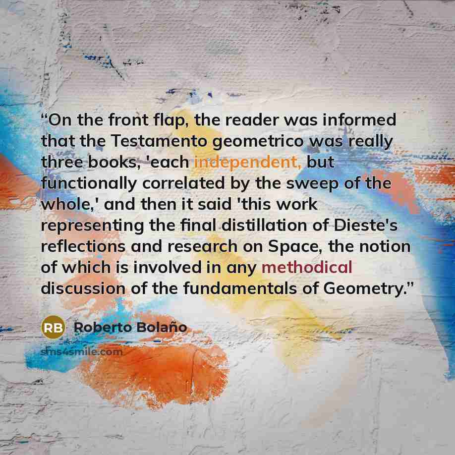 “On the front flap, the reader was informed that the Testamento geometrico was really three books, 'each independent, but functionally correlated by the sweep of the whole,' and then it said 'this work representing the final distillation of Dieste's reflections and research on Space, the notion of…” quote by Roberto Bolaño