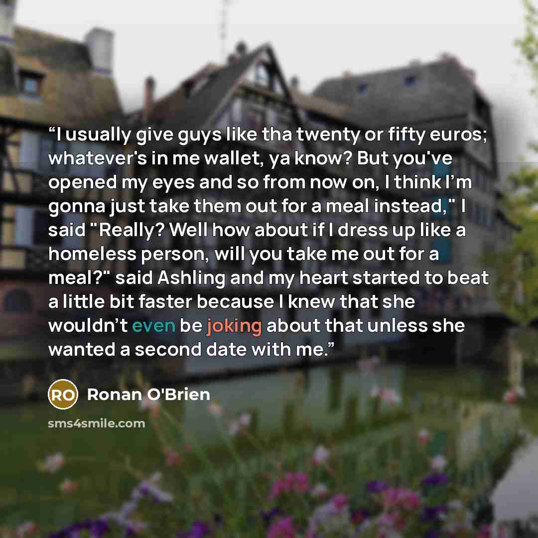 “I usually give guys like tha twenty or fifty euros; whatever's in me wallet, ya know? But you've opened my eyes and so from now on, I think I'm gonna just take them out for a meal instead," I said "Really? Well how about if I dress up like a homeless person, will you take me out for a meal?" said…” quote by Ronan O'Brien