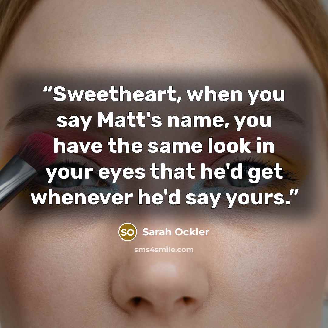 “Sweetheart, when you say Matt's name, you have the same look in your eyes that he'd get whenever he'd say yours.” quote by Sarah Ockler