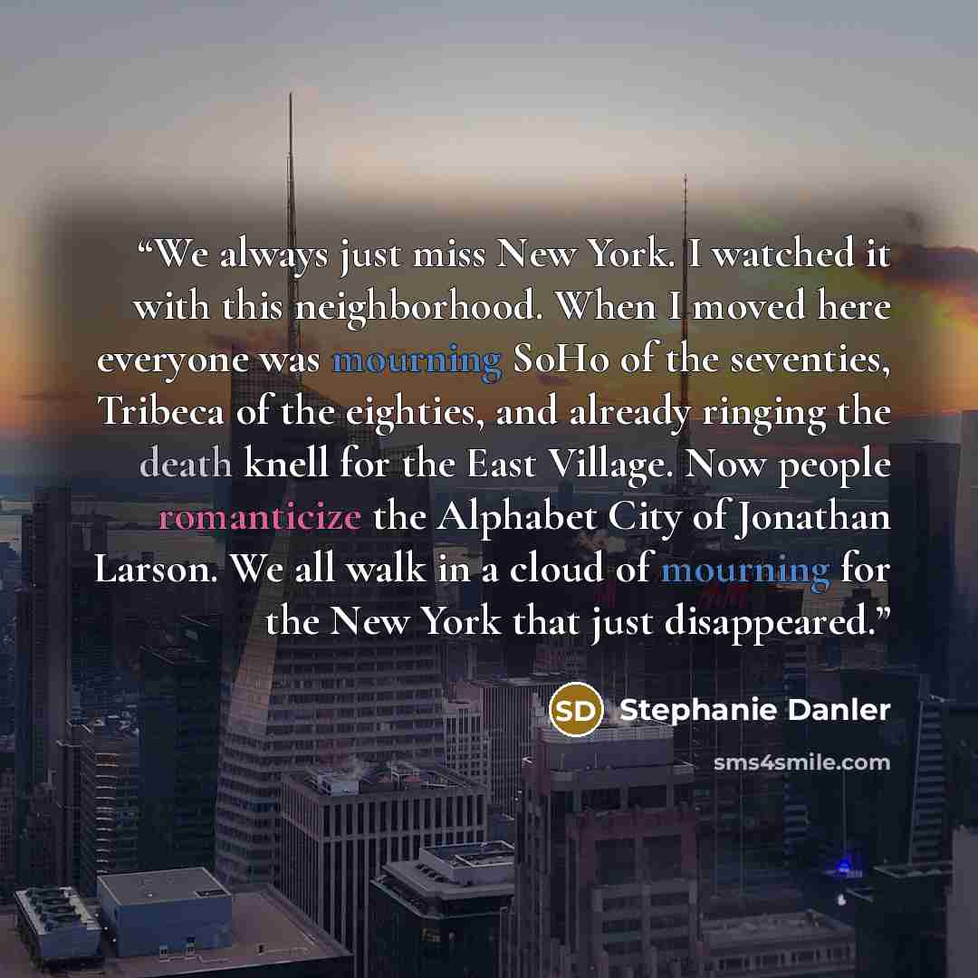 “We always just miss New York. I watched it with this neighborhood. When I moved here everyone was mourning SoHo of the seventies, Tribeca of the eighties, and already ringing the death knell for the East Village. Now people romanticize the Alphabet City of Jonathan Larson. We all walk in a cloud…” quote by Stephanie Danler
