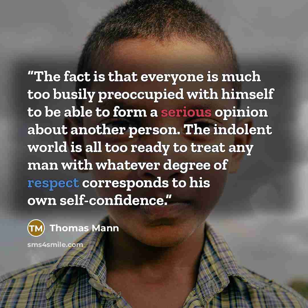 “The fact is that everyone is much too busily preoccupied with himself to be able to form a serious opinion about another person. The indolent world is all too ready to treat any man with whatever degree of respect corresponds to his own self-confidence.” quote by Thomas Mann