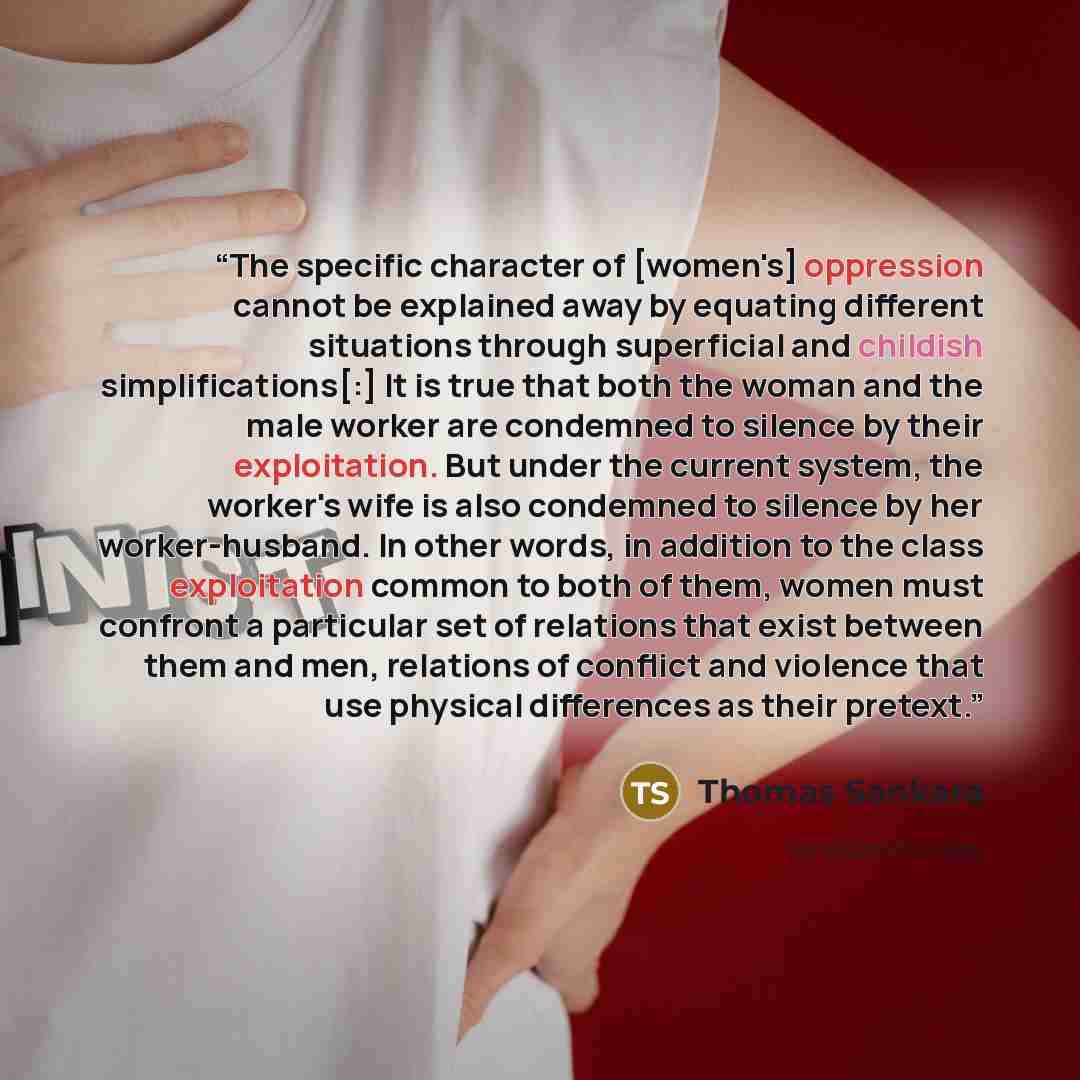 “The specific character of [women's] oppression cannot be explained away by equating different situations through superficial and childish simplifications[:] It is true that both the woman and the male worker are condemned to silence by their exploitation. But under the current system, the worker's…” quote by Thomas Sankara