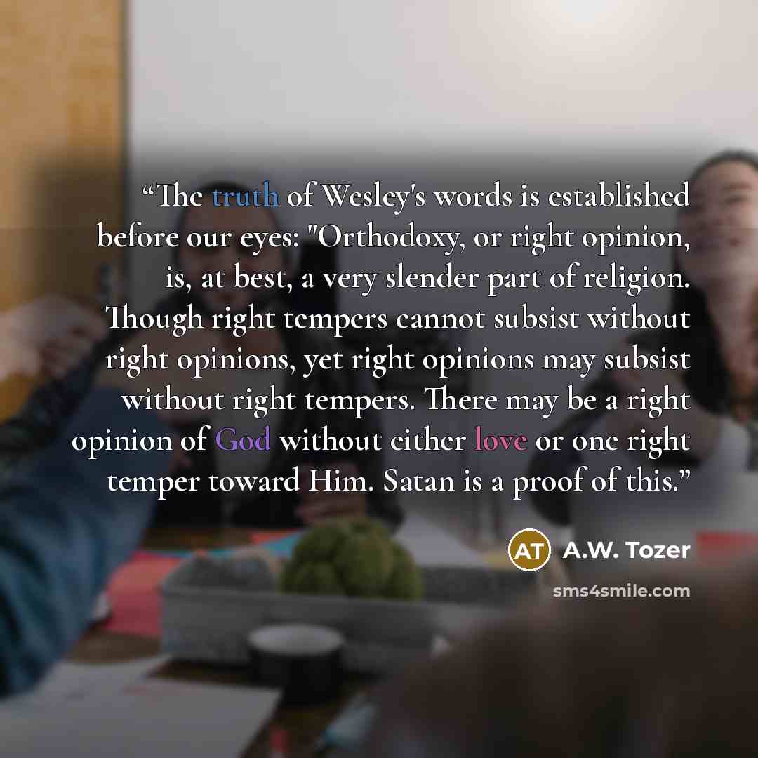 “The truth of Wesley's words is established before our eyes: "Orthodoxy, or right opinion, is, at best, a very slender part of religion. Though right tempers cannot subsist without right opinions, yet right opinions may subsist without right tempers. There may be a right opinion of God without…” quote by A.W. Tozer