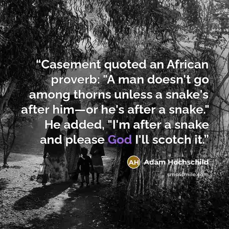 “Casement quoted an African proverb: "A man doesn't go among thorns unless a snake's after him—or he's after a snake." He added, "I'm after a snake and please God I'll scotch it.” quote by Adam Hochschild