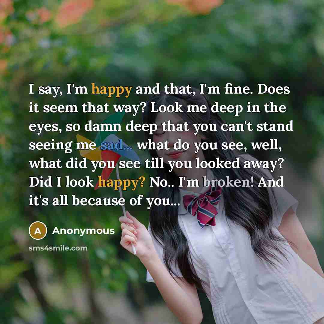 “I say, I'm happy and that, I'm fine. Does it seem that way? Look me deep in the eyes, so damn deep that you can't stand seeing me sad... what do you see, well, what did you see till you looked away? Did I look happy? No.. I'm broken! And it's all because of you...” quote by Anonymous