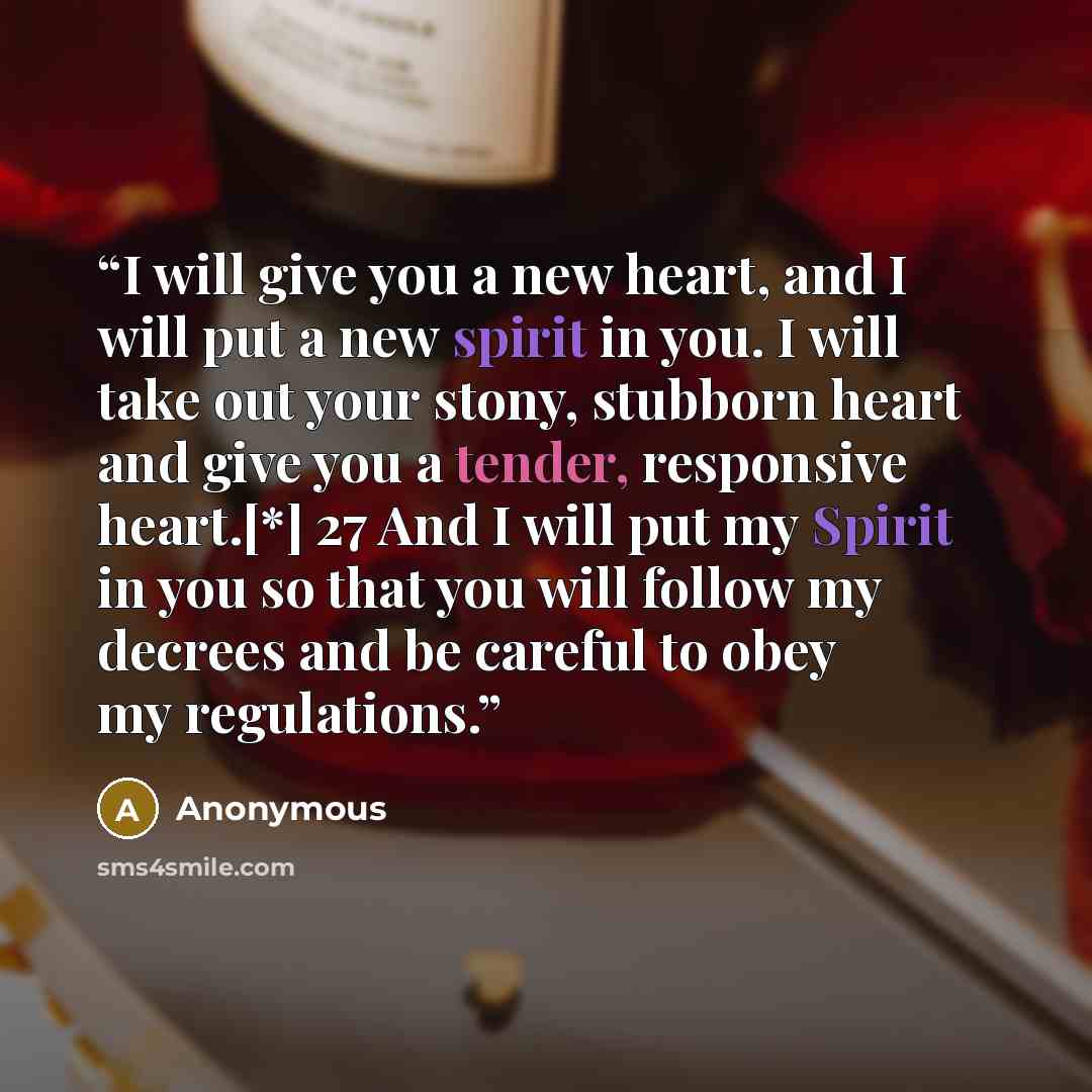 “I will give you a new heart, and I will put a new spirit in you. I will take out your stony, stubborn heart and give you a tender, responsive heart.[*] 27 And I will put my Spirit in you so that you will follow my decrees and be careful to obey my regulations.” quote by Anonymous