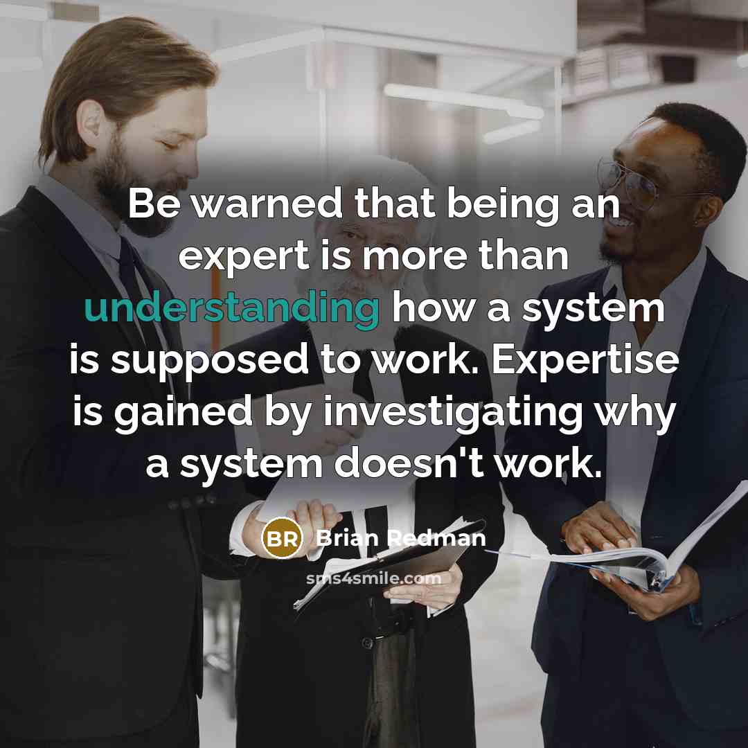 “Be warned that being an expert is more than understanding how a system is supposed to work. Expertise is gained by investigating why a system doesn't work.” quote by Brian Redman