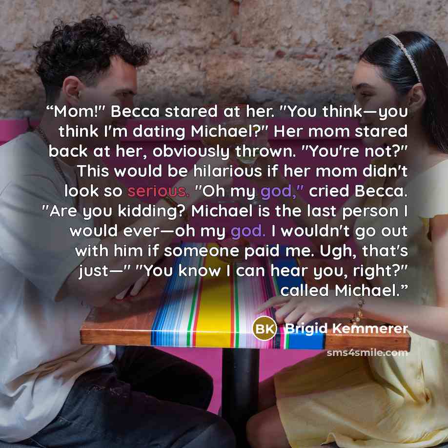 “Mom!" Becca stared at her. "You think—you think I'm dating Michael?" Her mom stared back at her, obviously thrown. "You're not?" This would be hilarious if her mom didn't look so serious. "Oh my god," cried Becca. "Are you kidding? Michael is the last person I would ever—oh my god. I wouldn't go…” quote by Brigid Kemmerer