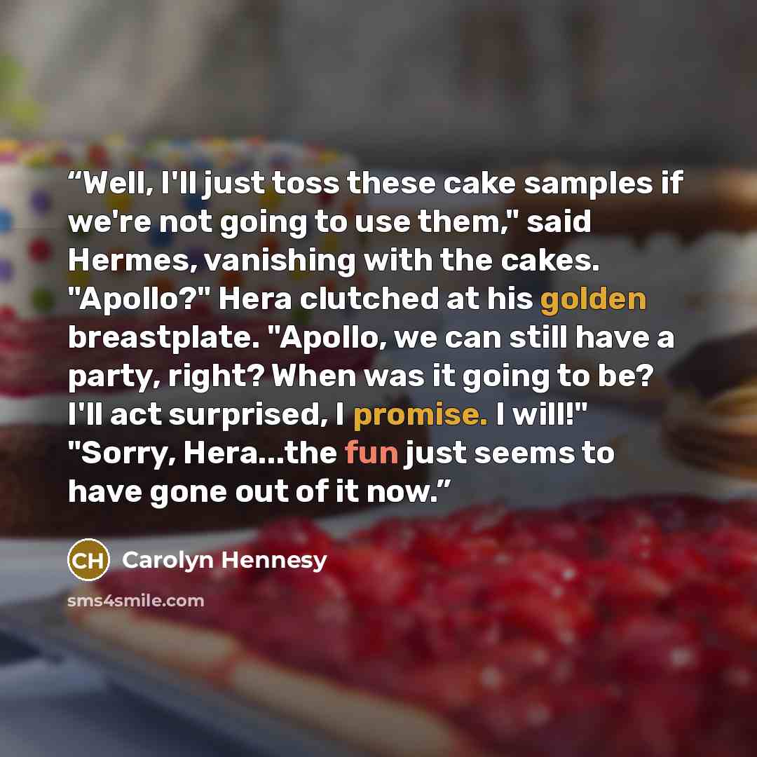 “Well, I'll just toss these cake samples if we're not going to use them," said Hermes, vanishing with the cakes. "Apollo?" Hera clutched at his golden breastplate. "Apollo, we can still have a party, right? When was it going to be? I'll act surprised, I promise. I will!" "Sorry, Hera...the fun just…” quote by Carolyn Hennesy