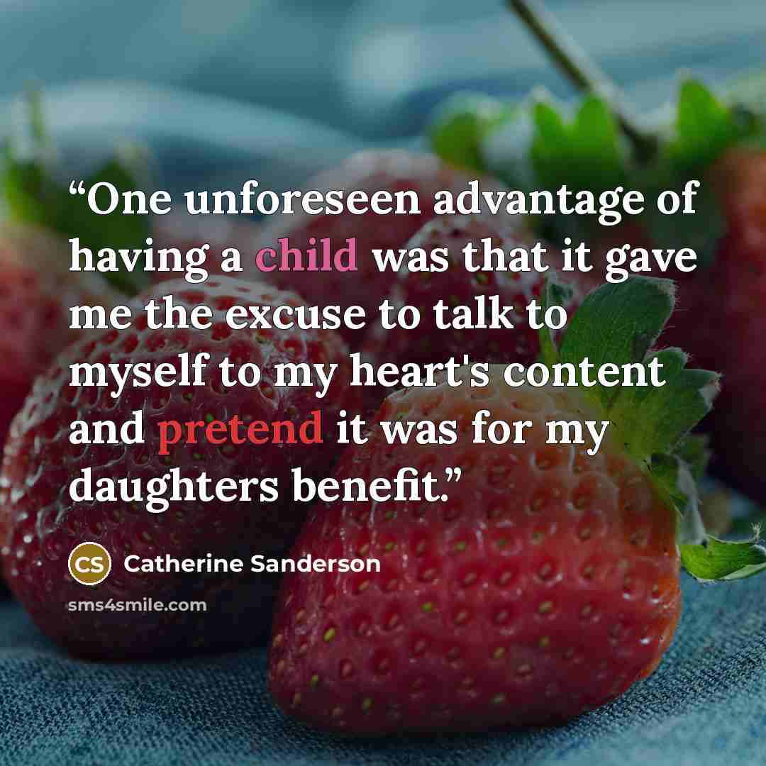 “One unforeseen advantage of having a child was that it gave me the excuse to talk to myself to my heart's content and pretend it was for my daughters benefit.” quote by Catherine Sanderson