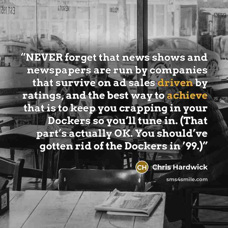 “NEVER forget that news shows and newspapers are run by companies that survive on ad sales driven by ratings, and the best way to achieve that is to keep you crapping in your Dockers so you’ll tune in. (That part’s actually OK. You should’ve gotten rid of the Dockers in ’99.)” quote by Chris Hardwick